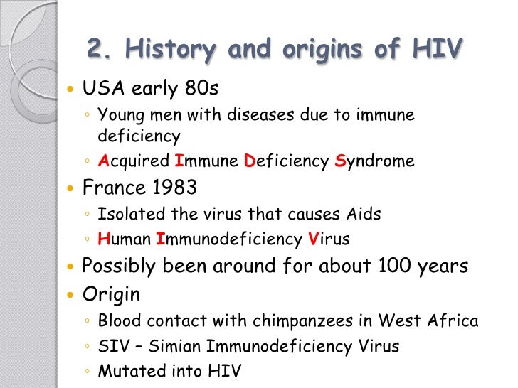 the origin and history of the hiv virus The major cause of acquired immune deficiency syndrome (aids) is human immunodeficiency virus type 1 (hiv-1) we have been using evolutionary comparisons to trace (i) the origin(s) of hiv-1 and (ii) the origin(s) of aids. the origin and history of the hiv virus The major cause of acquired immune deficiency syndrome (aids) is human immunodeficiency virus type 1 (hiv-1) we have been using evolutionary comparisons to trace (i) the origin(s) of hiv-1 and (ii) the origin(s) of aids.
